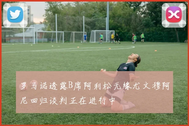 罗马诺透露B席阿利松无缘尤文穆阿尼回归谈判正在进行中