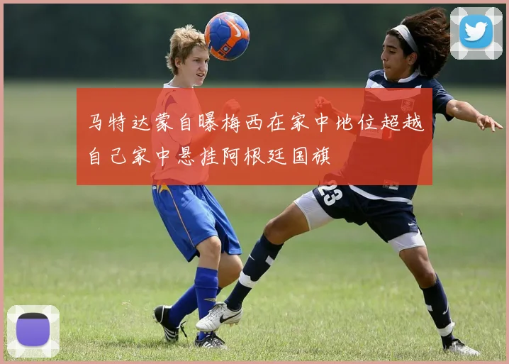 马特达蒙自曝梅西在家中地位超越自己家中悬挂阿根廷国旗