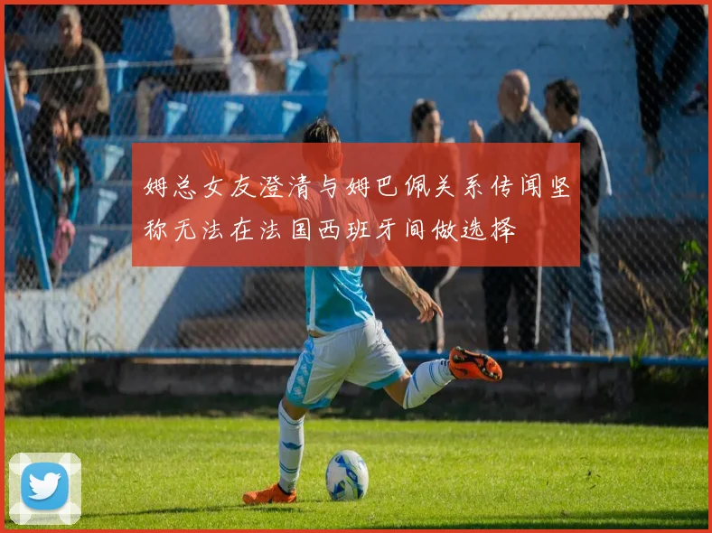 姆总女友澄清与姆巴佩关系传闻坚称无法在法国西班牙间做选择