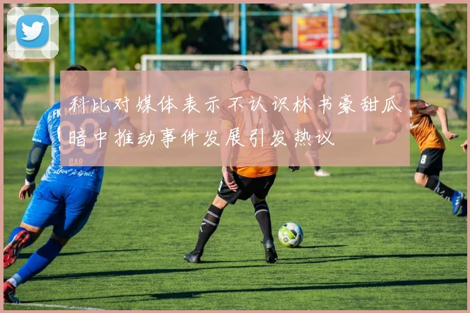 科比对媒体表示不认识林书豪甜瓜暗中推动事件发展引发热议