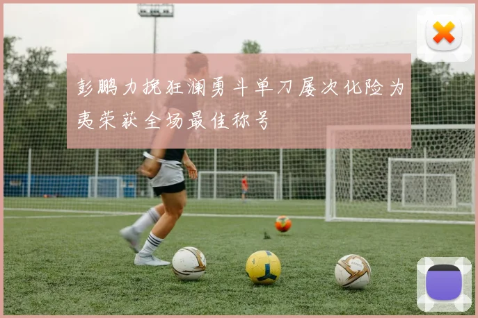 彭鹏力挽狂澜勇斗单刀屡次化险为夷荣获全场最佳称号