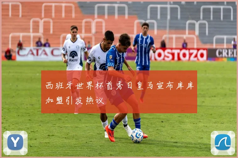 西班牙世界杯首秀日皇马宣布库库加盟引发热议