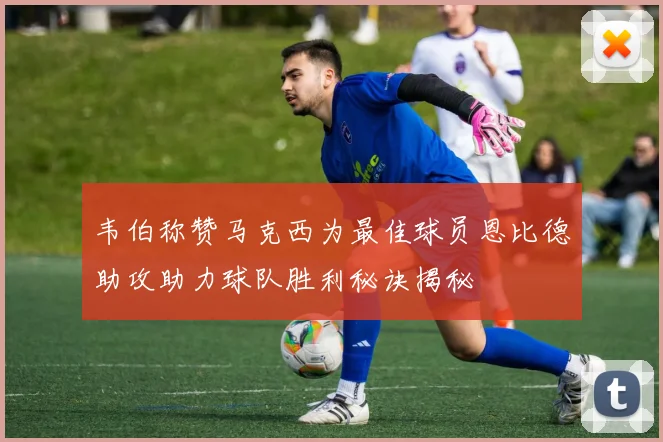 韦伯称赞马克西为最佳球员恩比德助攻助力球队胜利秘诀揭秘