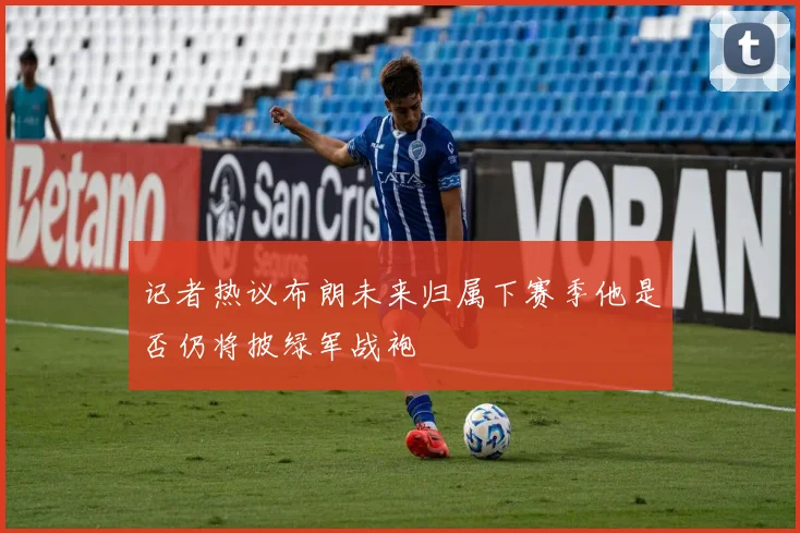 记者热议布朗未来归属下赛季他是否仍将披绿军战袍