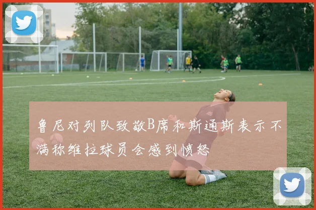 鲁尼对列队致敬B席和斯通斯表示不满称维拉球员会感到愤怒