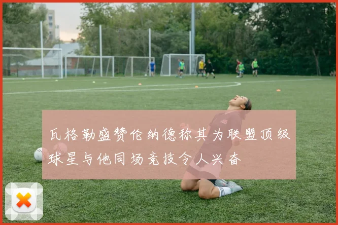 瓦格勒盛赞伦纳德称其为联盟顶级球星与他同场竞技令人兴奋