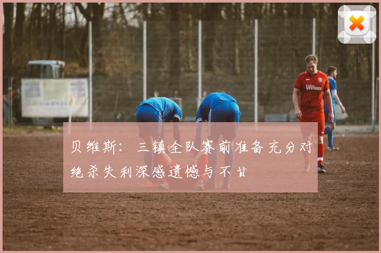 贝维斯：三镇全队赛前准备充分对绝杀失利深感遗憾与不甘