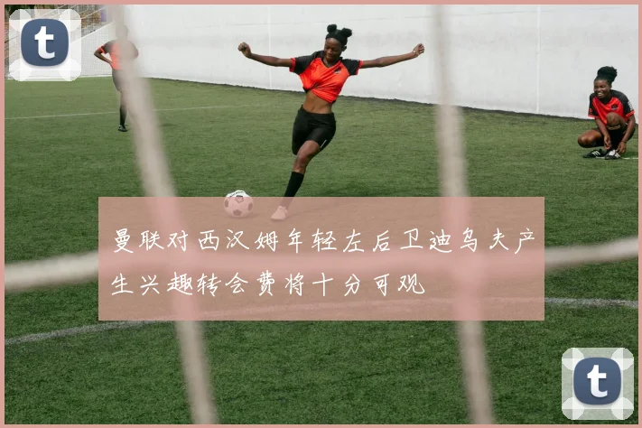 曼联对西汉姆年轻左后卫迪乌夫产生兴趣转会费将十分可观