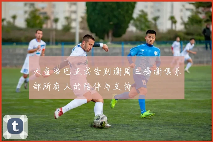 大查洛巴正式告别谢周三感谢俱乐部所有人的陪伴与支持