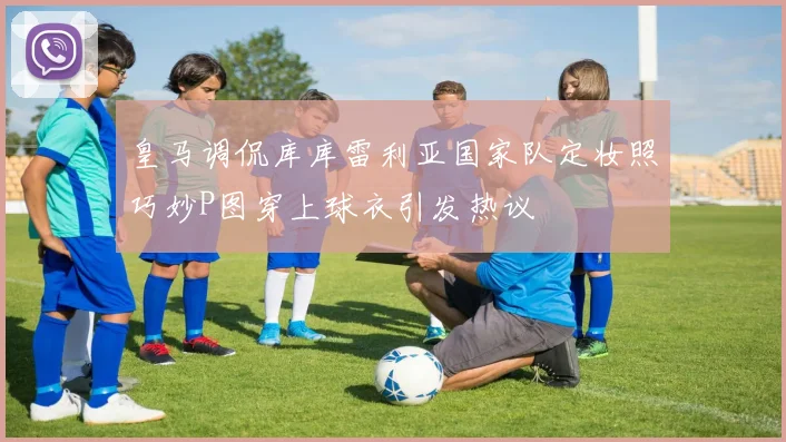 皇马调侃库库雷利亚国家队定妆照巧妙P图穿上球衣引发热议