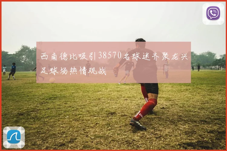 西南德比吸引38570名球迷齐聚龙兴足球场热情观战