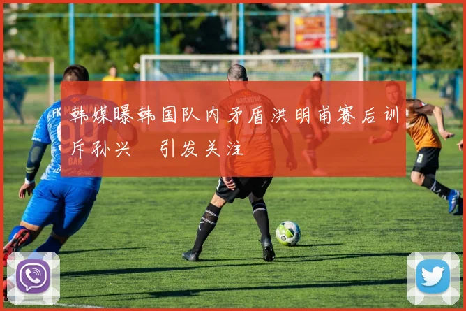 韩媒曝韩国队内矛盾洪明甫赛后训斥孙兴慜引发关注